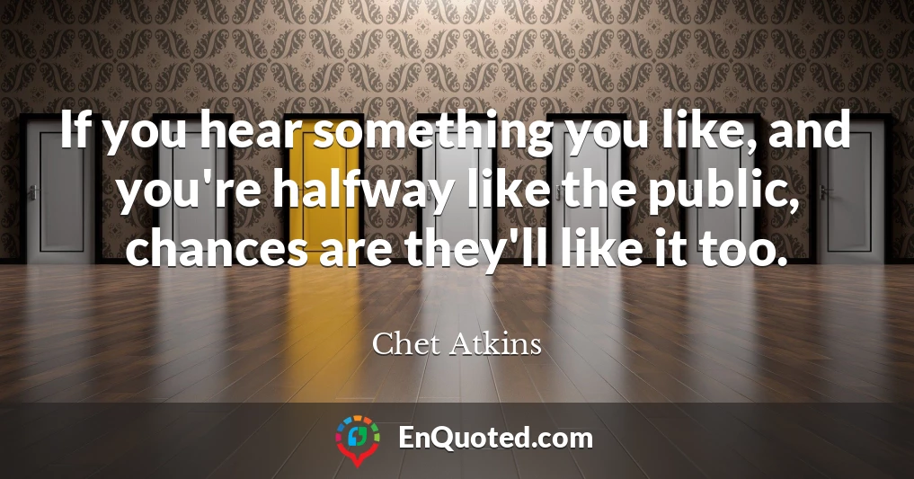 If you hear something you like, and you're halfway like the public, chances are they'll like it too.