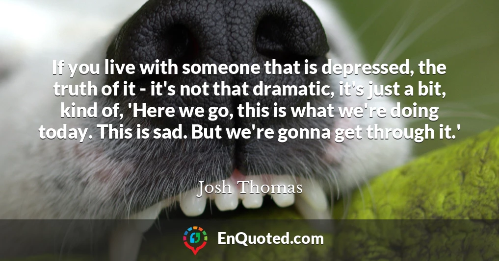 If you live with someone that is depressed, the truth of it - it's not that dramatic, it's just a bit, kind of, 'Here we go, this is what we're doing today. This is sad. But we're gonna get through it.' If you live with someone that is depressed, the truth of it - it's not that dramatic, it's just a bit, kind of, 'Here we go, this is what we're doing today. This is sad. But we're gonna get through it.'