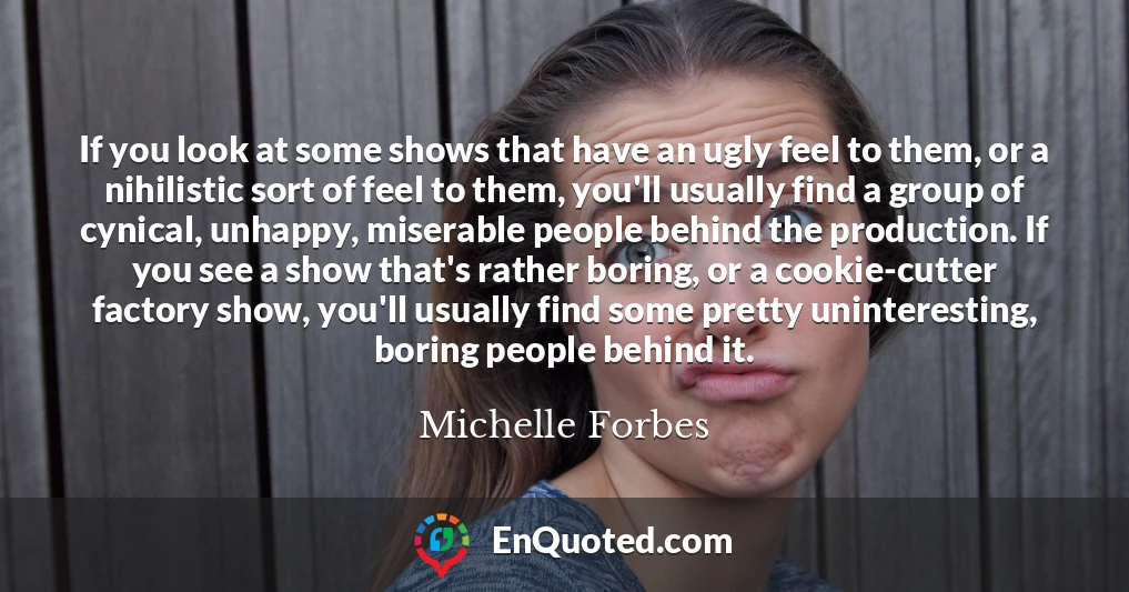 If you look at some shows that have an ugly feel to them, or a nihilistic sort of feel to them, you'll usually find a group of cynical, unhappy, miserable people behind the production. If you see a show that's rather boring, or a cookie-cutter factory show, you'll usually find some pretty uninteresting, boring people behind it.