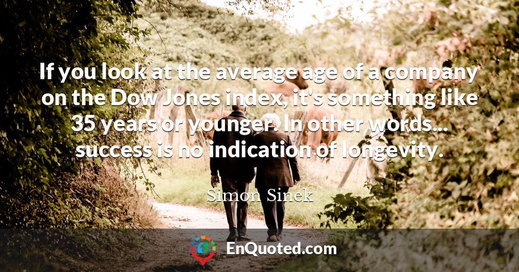 If you look at the average age of a company on the Dow Jones index, it's something like 35 years or younger. In other words... success is no indication of longevity.