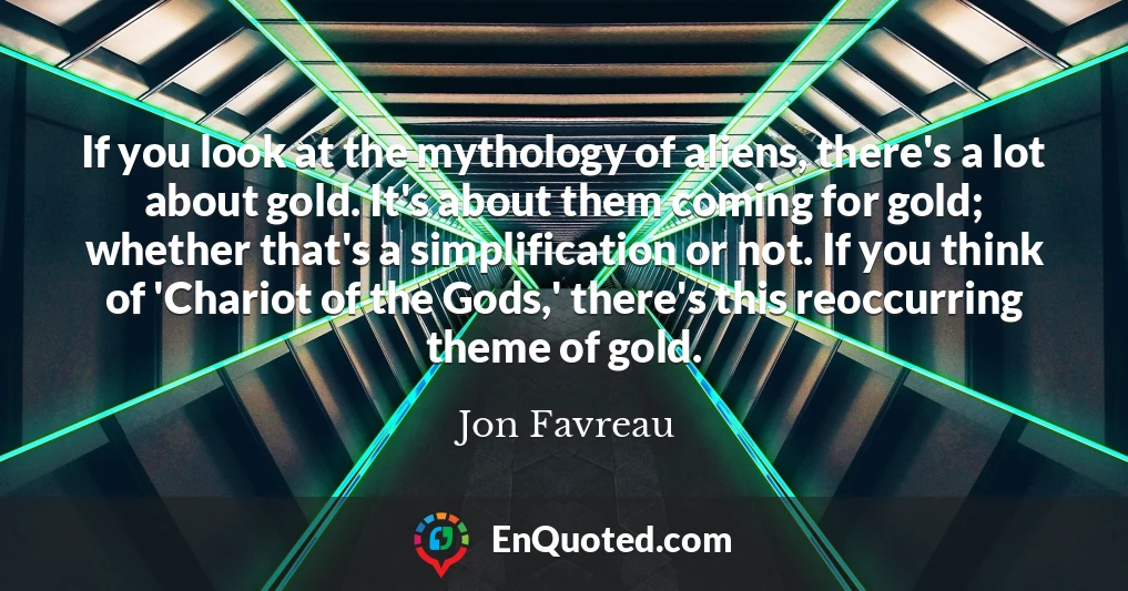 If you look at the mythology of aliens, there's a lot about gold. It's about them coming for gold; whether that's a simplification or not. If you think of 'Chariot of the Gods,' there's this reoccurring theme of gold.