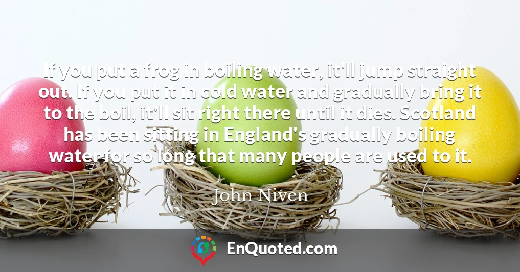 If you put a frog in boiling water, it'll jump straight out. If you put it in cold water and gradually bring it to the boil, it'll sit right there until it dies. Scotland has been sitting in England's gradually boiling water for so long that many people are used to it.