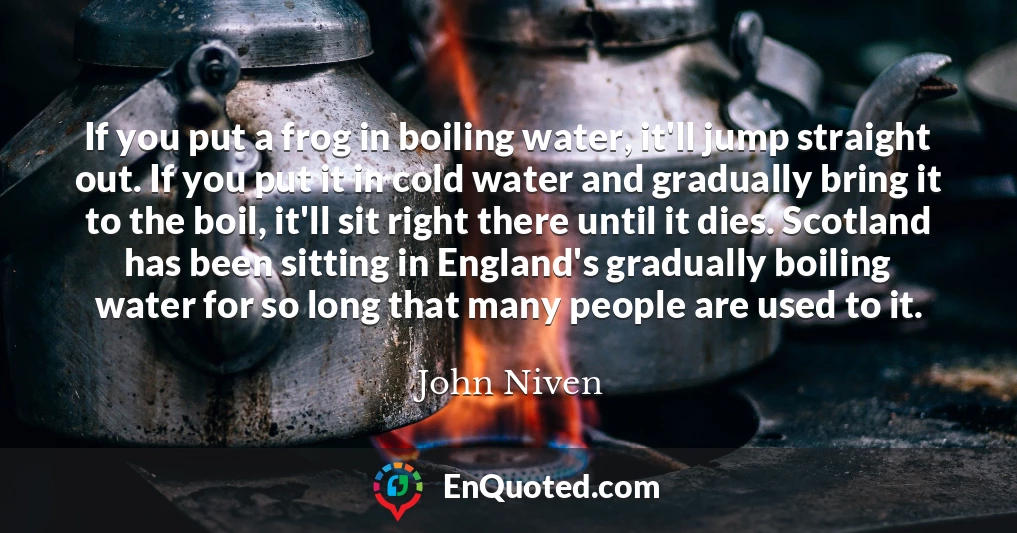 If you put a frog in boiling water, it'll jump straight out. If you put it in cold water and gradually bring it to the boil, it'll sit right there until it dies. Scotland has been sitting in England's gradually boiling water for so long that many people are used to it.