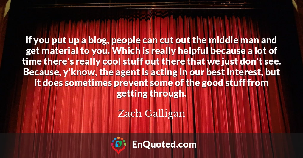 If you put up a blog, people can cut out the middle man and get material to you. Which is really helpful because a lot of time there's really cool stuff out there that we just don't see. Because, y'know, the agent is acting in our best interest, but it does sometimes prevent some of the good stuff from getting through.