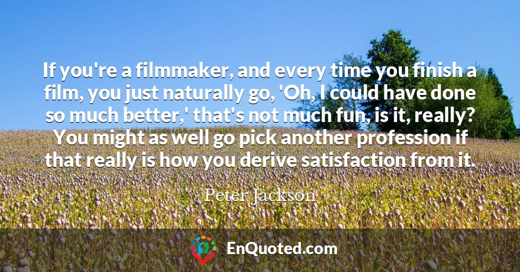 If you're a filmmaker, and every time you finish a film, you just naturally go, 'Oh, I could have done so much better,' that's not much fun, is it, really? You might as well go pick another profession if that really is how you derive satisfaction from it.