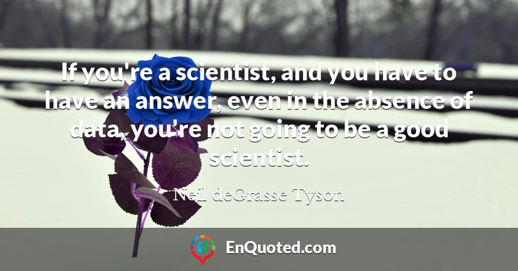 If you're a scientist, and you have to have an answer, even in the absence of data, you're not going to be a good scientist.