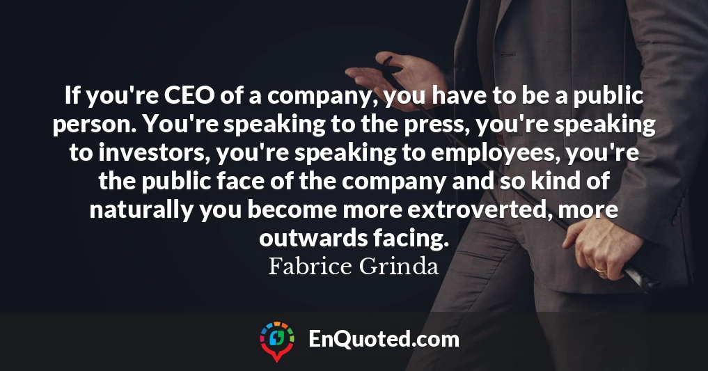 If you're CEO of a company, you have to be a public person. You're speaking to the press, you're speaking to investors, you're speaking to employees, you're the public face of the company and so kind of naturally you become more extroverted, more outwards facing.