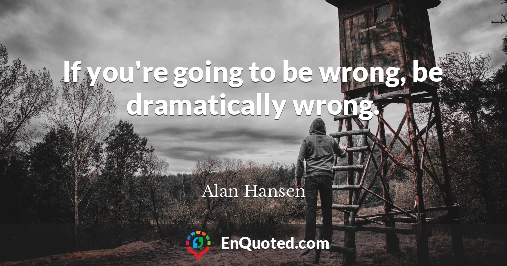 If you're going to be wrong, be dramatically wrong.