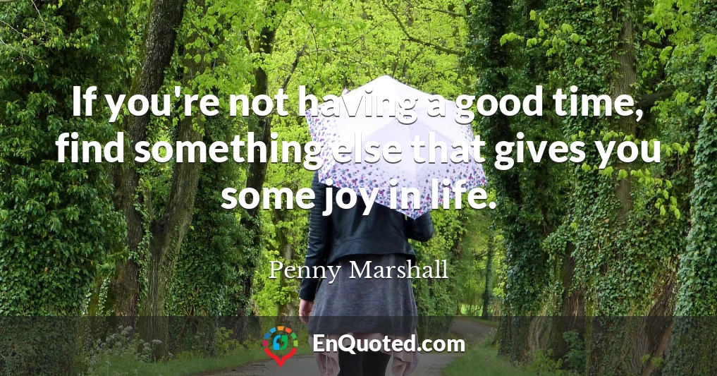 If you're not having a good time, find something else that gives you some joy in life.