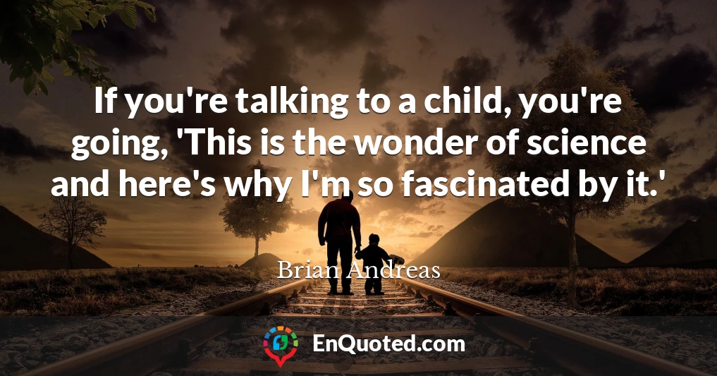 If you're talking to a child, you're going, 'This is the wonder of science and here's why I'm so fascinated by it.'