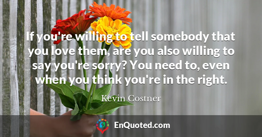If you're willing to tell somebody that you love them, are you also willing to say you're sorry? You need to, even when you think you're in the right. If you're willing to tell somebody that you love them, are you also willing to say you're sorry? You need to, even when you think you're in the right.