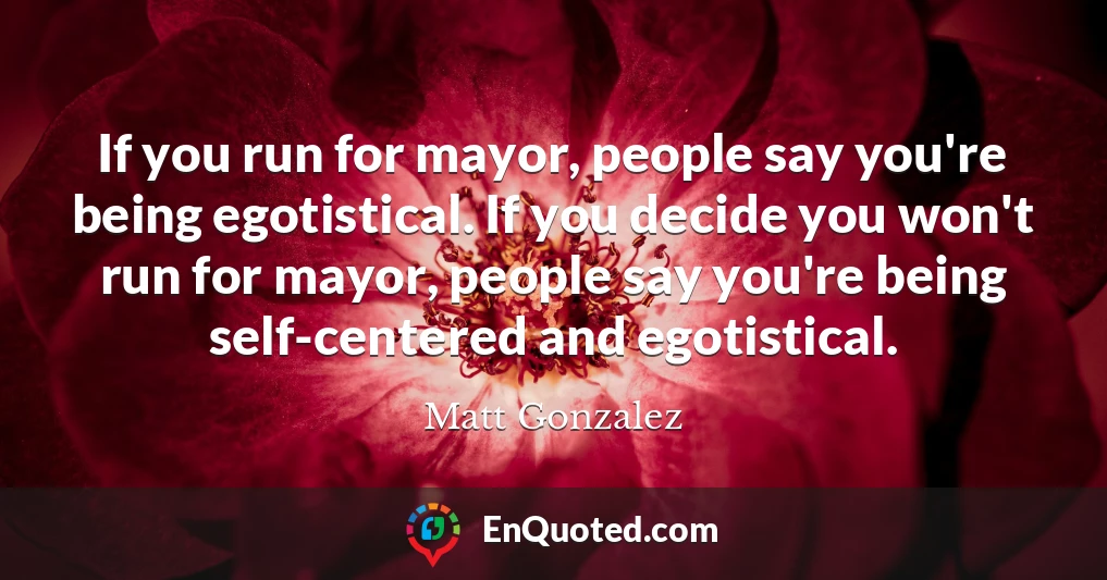 If you run for mayor, people say you're being egotistical. If you decide you won't run for mayor, people say you're being self-centered and egotistical.