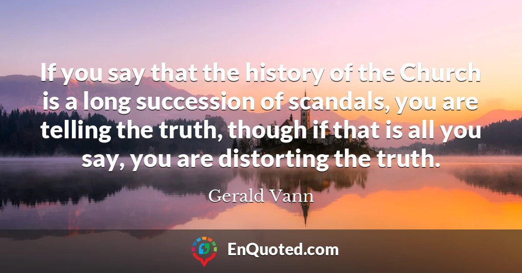 If you say that the history of the Church is a long succession of scandals, you are telling the truth, though if that is all you say, you are distorting the truth.
