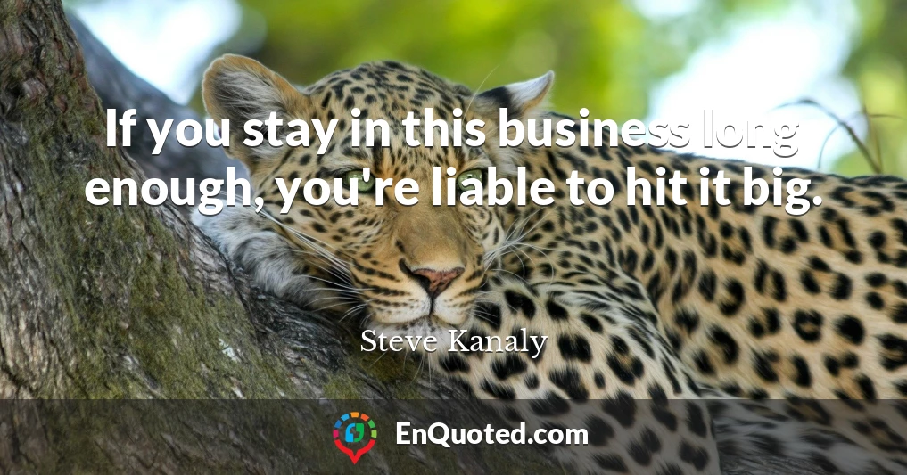 If you stay in this business long enough, you're liable to hit it big.
