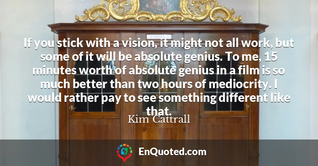 If you stick with a vision, it might not all work, but some of it will be absolute genius. To me, 15 minutes worth of absolute genius in a film is so much better than two hours of mediocrity. I would rather pay to see something different like that. If you stick with a vision, it might not all work, but some of it will be absolute genius. To me, 15 minutes worth of absolute genius in a film is so much better than two hours of mediocrity. I would rather pay to see something different like that.