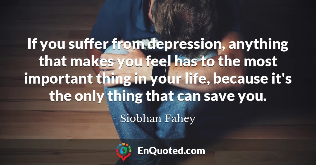 If you suffer from depression, anything that makes you feel has to the most important thing in your life, because it's the only thing that can save you.