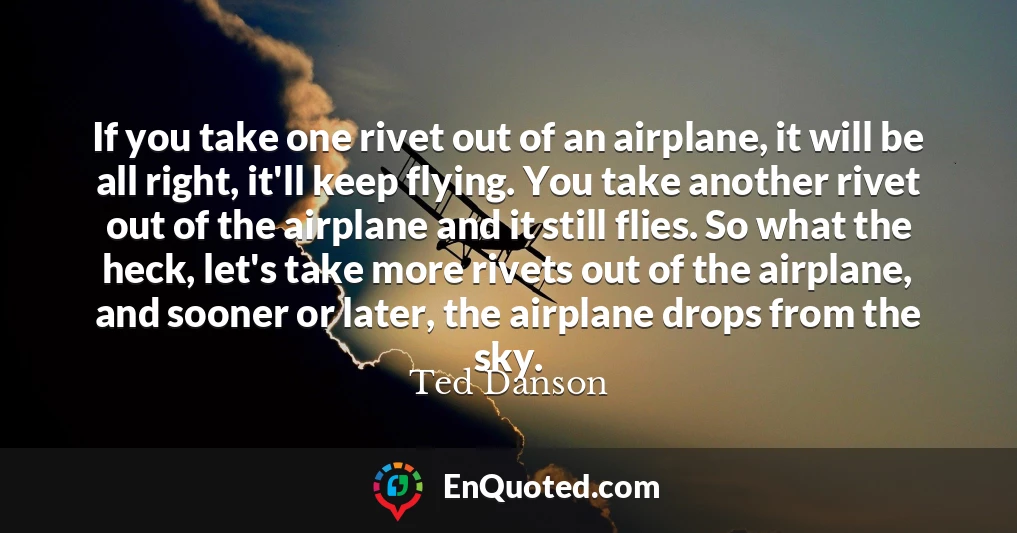 If you take one rivet out of an airplane, it will be all right, it'll keep flying. You take another rivet out of the airplane and it still flies. So what the heck, let's take more rivets out of the airplane, and sooner or later, the airplane drops from the sky.