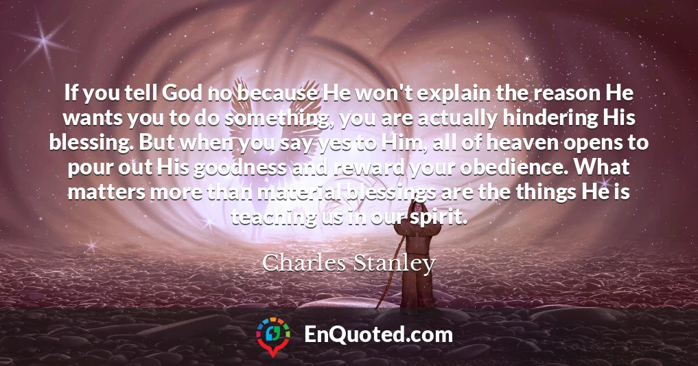 If you tell God no because He won't explain the reason He wants you to do something, you are actually hindering His blessing. But when you say yes to Him, all of heaven opens to pour out His goodness and reward your obedience. What matters more than material blessings are the things He is teaching us in our spirit. If you tell God no because He won't explain the reason He wants you to do something, you are actually hindering His blessing. But when you say yes to Him, all of heaven opens to pour out His goodness and reward your obedience. What matters more than material blessings are the things He is teaching us in our spirit.