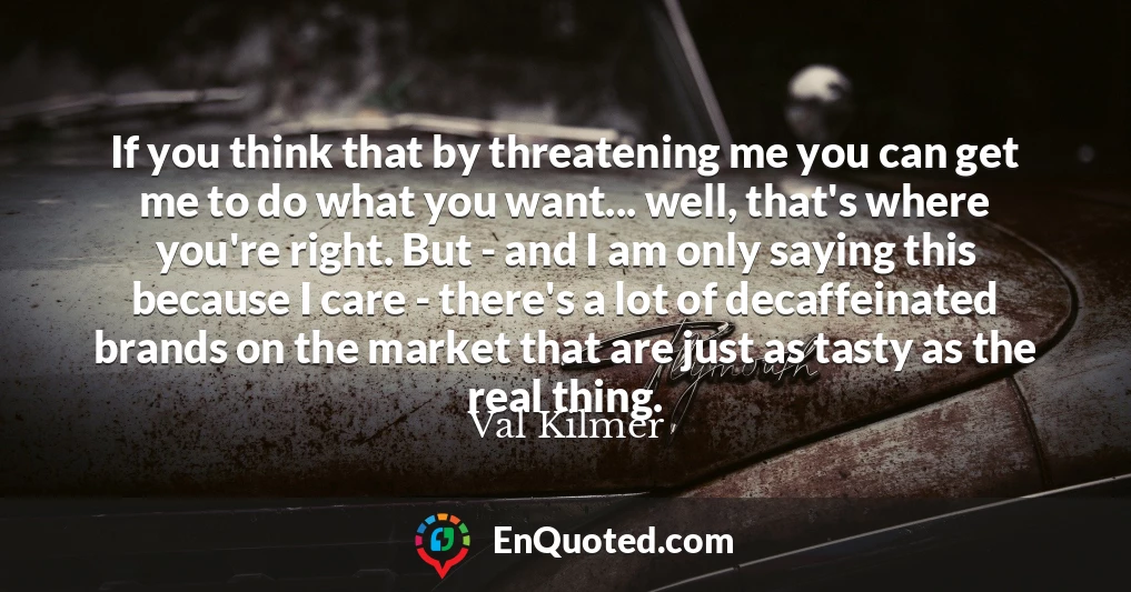 If you think that by threatening me you can get me to do what you want... well, that's where you're right. But - and I am only saying this because I care - there's a lot of decaffeinated brands on the market that are just as tasty as the real thing.