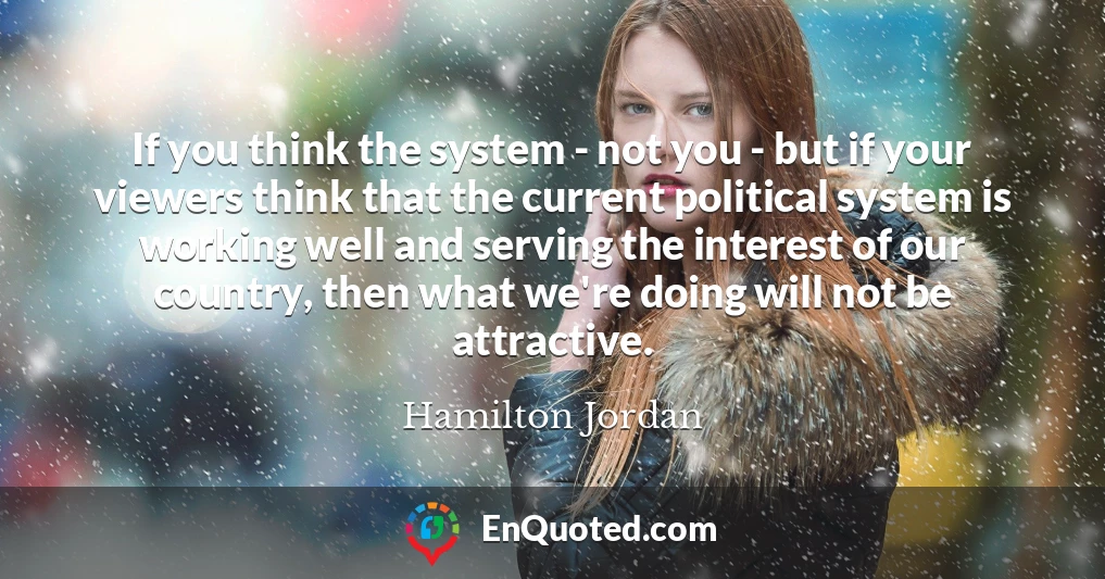 If you think the system - not you - but if your viewers think that the current political system is working well and serving the interest of our country, then what we're doing will not be attractive. If you think the system - not you - but if your viewers think that the current political system is working well and serving the interest of our country, then what we're doing will not be attractive.