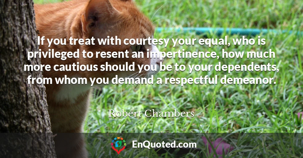 If you treat with courtesy your equal, who is privileged to resent an impertinence, how much more cautious should you be to your dependents, from whom you demand a respectful demeanor.