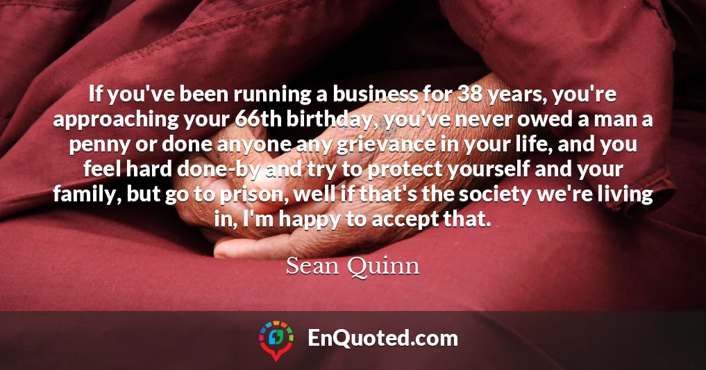 If you've been running a business for 38 years, you're approaching your 66th birthday, you've never owed a man a penny or done anyone any grievance in your life, and you feel hard done-by and try to protect yourself and your family, but go to prison, well if that's the society we're living in, I'm happy to accept that.