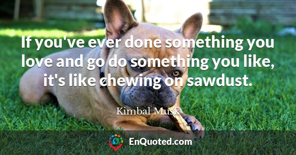 If you've ever done something you love and go do something you like, it's like chewing on sawdust. If you've ever done something you love and go do something you like, it's like chewing on sawdust.