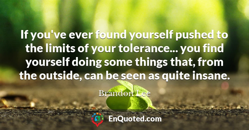 If you've ever found yourself pushed to the limits of your tolerance... you find yourself doing some things that, from the outside, can be seen as quite insane. If you've ever found yourself pushed to the limits of your tolerance... you find yourself doing some things that, from the outside, can be seen as quite insane.