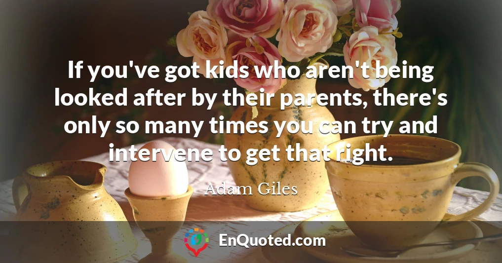 If you've got kids who aren't being looked after by their parents, there's only so many times you can try and intervene to get that right.