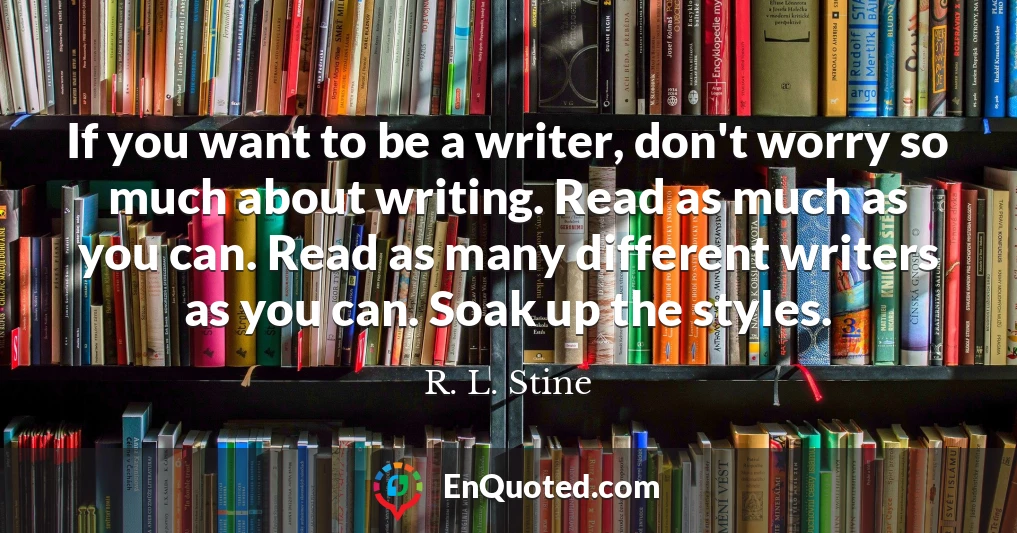 If you want to be a writer, don't worry so much about writing. Read as much as you can. Read as many different writers as you can. Soak up the styles.