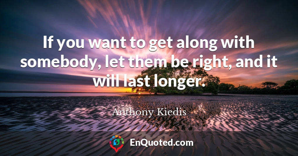 If you want to get along with somebody, let them be right, and it will last longer.