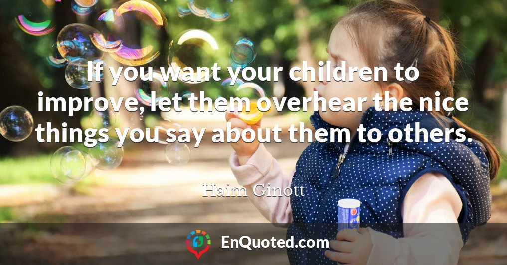 If you want your children to improve, let them overhear the nice things you say about them to others.