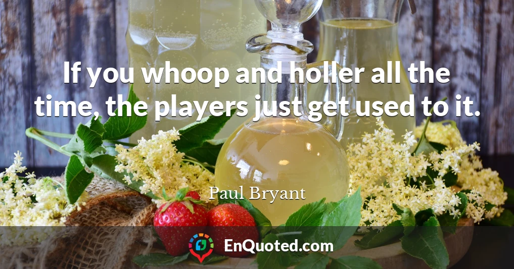 If you whoop and holler all the time, the players just get used to it.