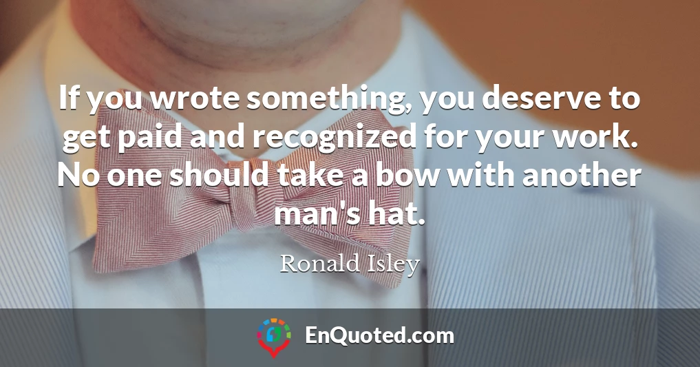 If you wrote something, you deserve to get paid and recognized for your work. No one should take a bow with another man's hat.