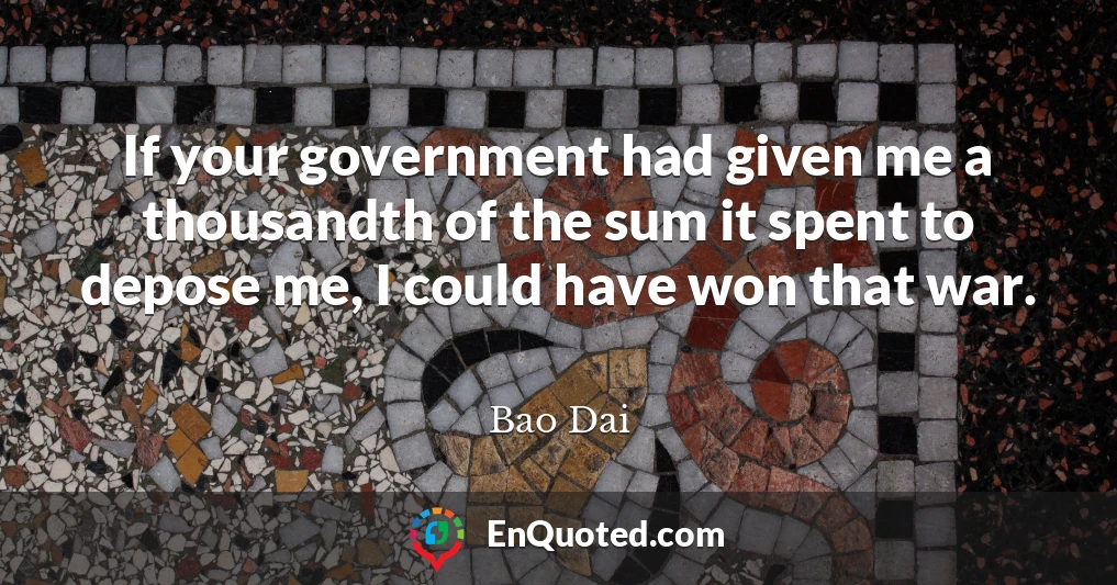 If your government had given me a thousandth of the sum it spent to depose me, I could have won that war.
