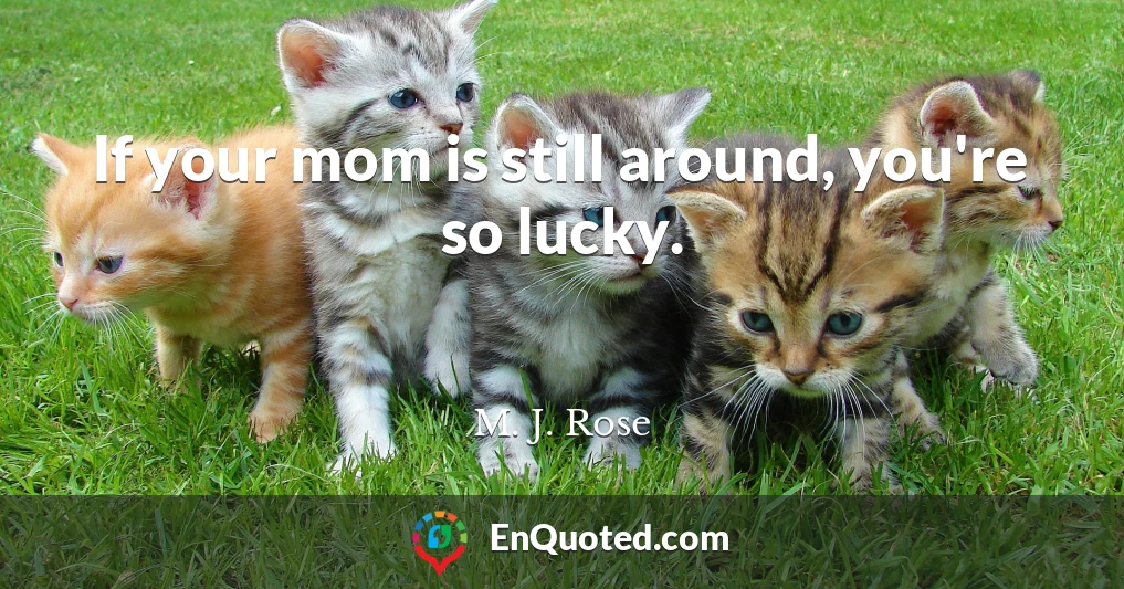 If your mom is still around, you're so lucky.