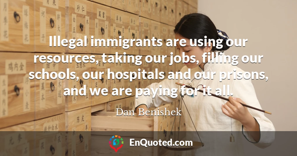 Illegal immigrants are using our resources, taking our jobs, filling our schools, our hospitals and our prisons, and we are paying for it all.