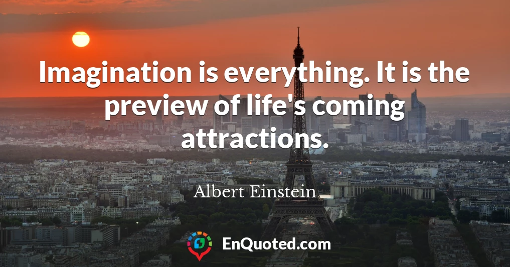 Imagination is everything. It is the preview of life's coming attractions.