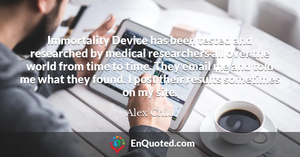 Immortality Device has been tested and researched by medical researchers all over the world from time to time. They email me and told me what they found. I post their results sometimes on my site.