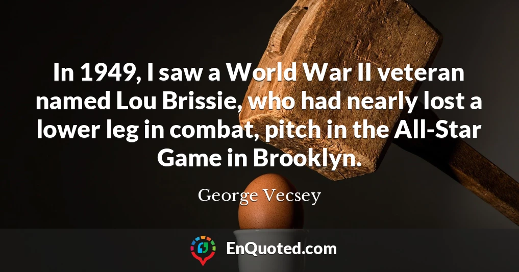 In 1949, I saw a World War II veteran named Lou Brissie, who had nearly lost a lower leg in combat, pitch in the All-Star Game in Brooklyn.