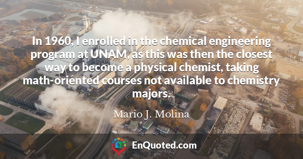 In 1960, I enrolled in the chemical engineering program at UNAM, as this was then the closest way to become a physical chemist, taking math-oriented courses not available to chemistry majors.