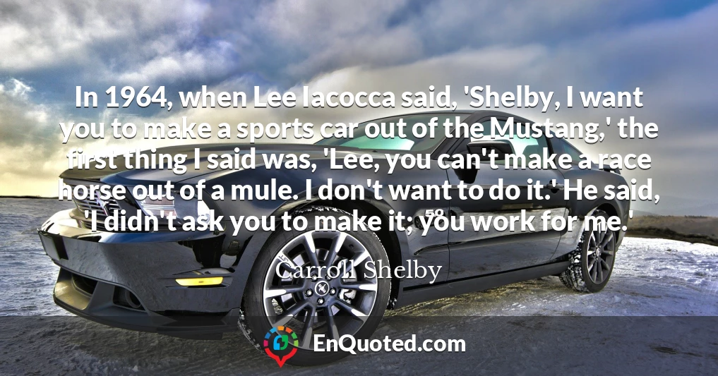 In 1964, when Lee Iacocca said, 'Shelby, I want you to make a sports car out of the Mustang,' the first thing I said was, 'Lee, you can't make a race horse out of a mule. I don't want to do it.' He said, 'I didn't ask you to make it; you work for me.'