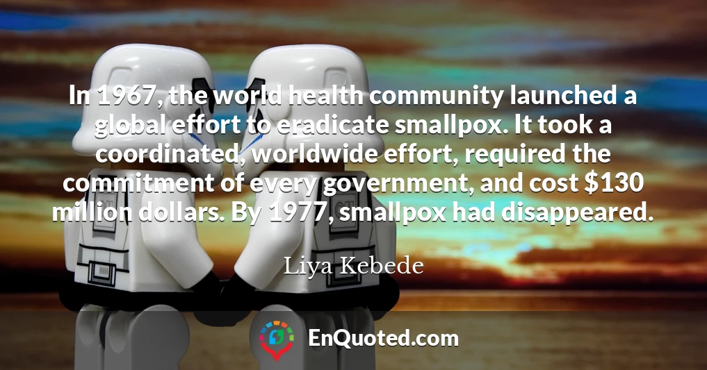 In 1967, the world health community launched a global effort to eradicate smallpox. It took a coordinated, worldwide effort, required the commitment of every government, and cost $130 million dollars. By 1977, smallpox had disappeared.