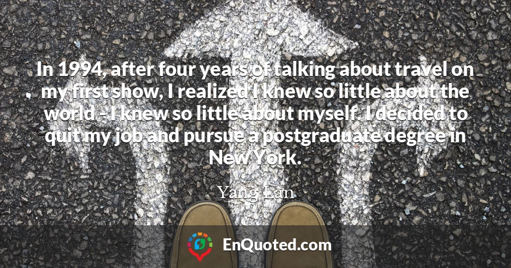 In 1994, after four years of talking about travel on my first show, I realized I knew so little about the world - I knew so little about myself. I decided to quit my job and pursue a postgraduate degree in New York.