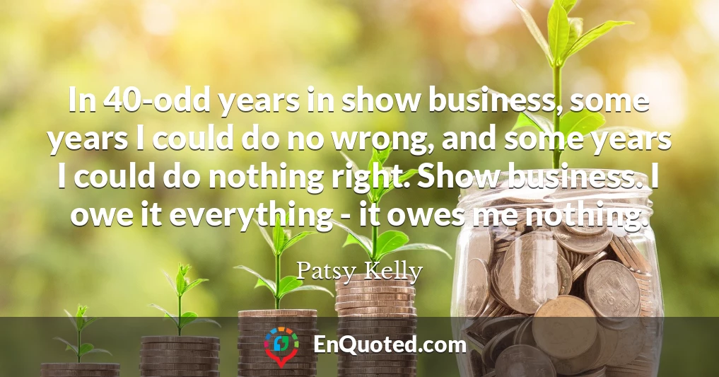 In 40-odd years in show business, some years I could do no wrong, and some years I could do nothing right. Show business. I owe it everything - it owes me nothing.