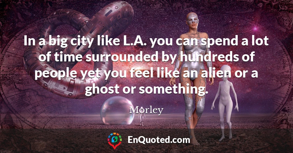 In a big city like L.A. you can spend a lot of time surrounded by hundreds of people yet you feel like an alien or a ghost or something.