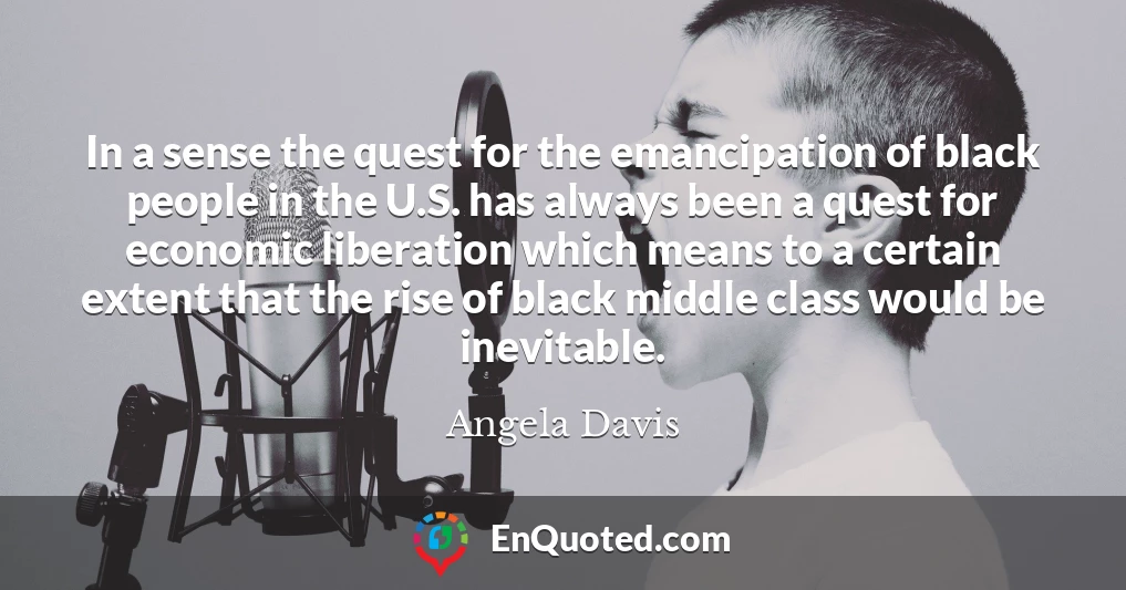 In a sense the quest for the emancipation of black people in the U.S. has always been a quest for economic liberation which means to a certain extent that the rise of black middle class would be inevitable.
