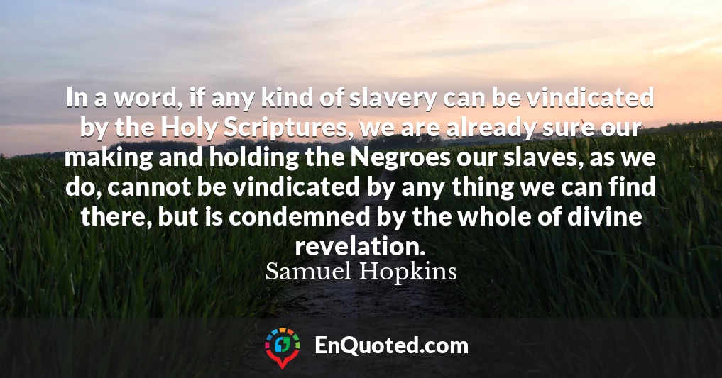 In a word, if any kind of slavery can be vindicated by the Holy Scriptures, we are already sure our making and holding the Negroes our slaves, as we do, cannot be vindicated by any thing we can find there, but is condemned by the whole of divine revelation. In a word, if any kind of slavery can be vindicated by the Holy Scriptures, we are already sure our making and holding the Negroes our slaves, as we do, cannot be vindicated by any thing we can find there, but is condemned by the whole of divine revelation.