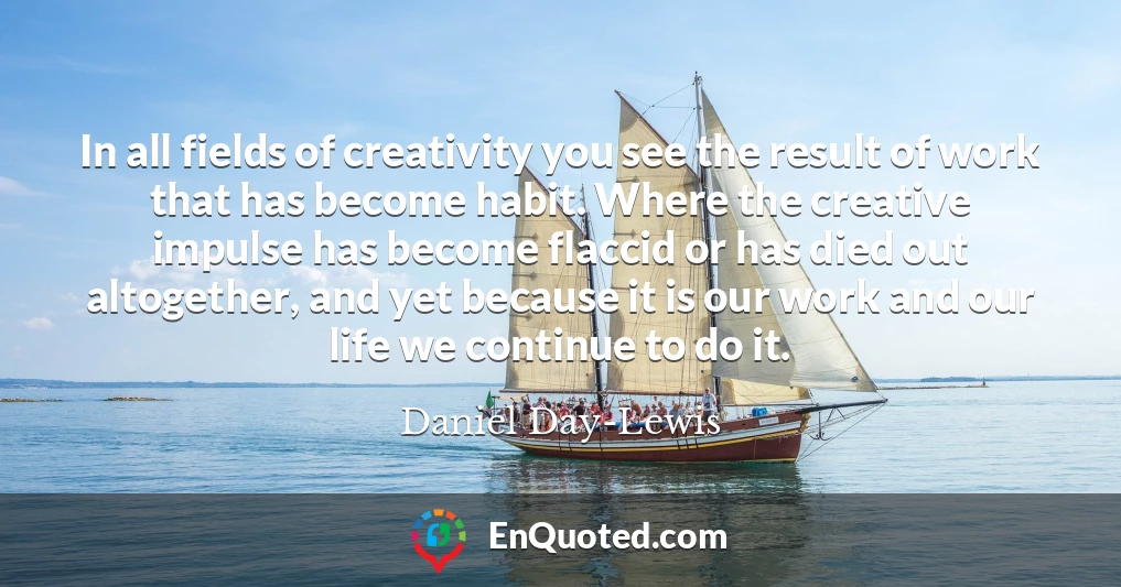 In all fields of creativity you see the result of work that has become habit. Where the creative impulse has become flaccid or has died out altogether, and yet because it is our work and our life we continue to do it.