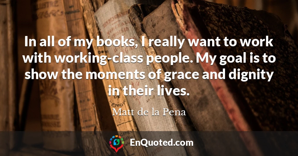 In all of my books, I really want to work with working-class people. My goal is to show the moments of grace and dignity in their lives.